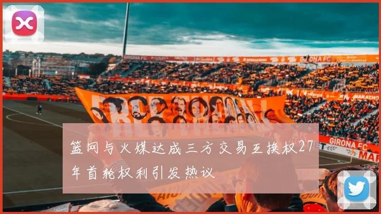 篮网与火媒达成三方交易互换权27年首轮权利引发热议
