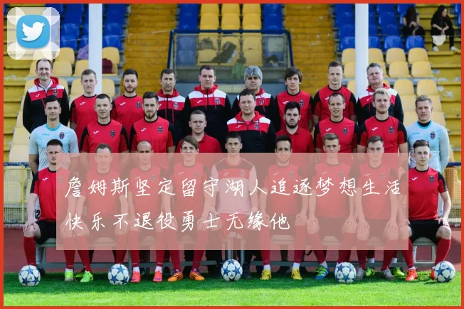 詹姆斯坚定留守湖人追逐梦想生活快乐不退役勇士无缘他