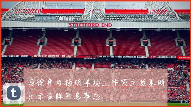马德鲁与杨明洋场上冲突主裁果断出示黄牌平息事态
