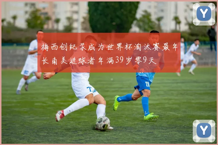 梅西创纪录成为世界杯淘汰赛最年长南美进球者年满39岁零9天