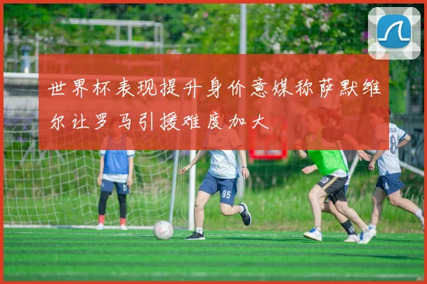 世界杯表现提升身价意媒称萨默维尔让罗马引援难度加大