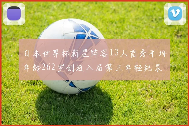 日本世界杯新星阵容13人首秀平均年龄262岁创近八届第三年轻纪录