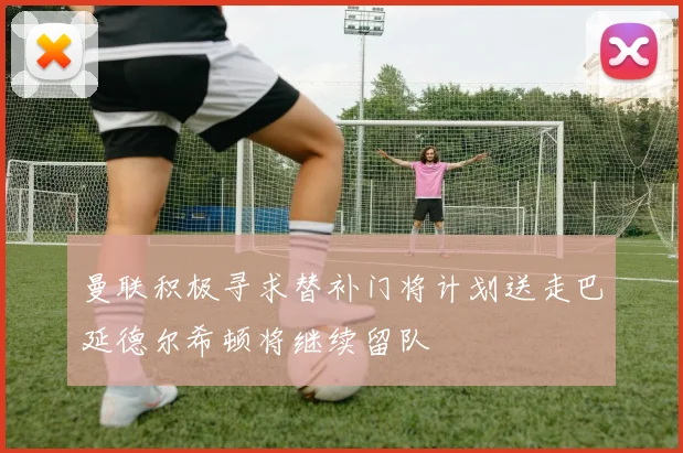 曼联积极寻求替补门将计划送走巴延德尔希顿将继续留队