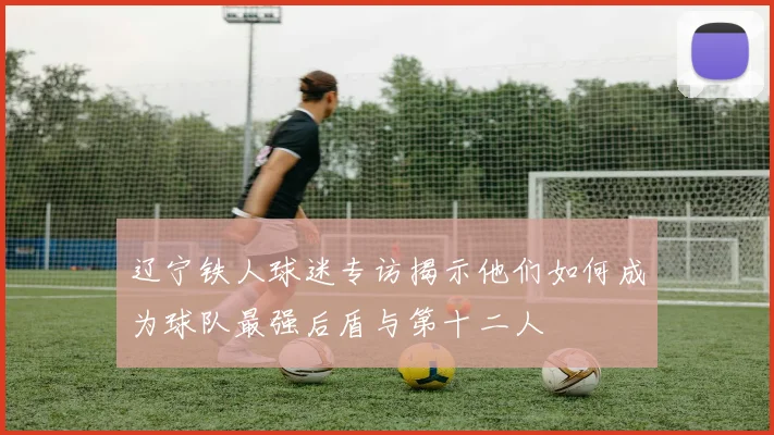 辽宁铁人球迷专访揭示他们如何成为球队最强后盾与第十二人