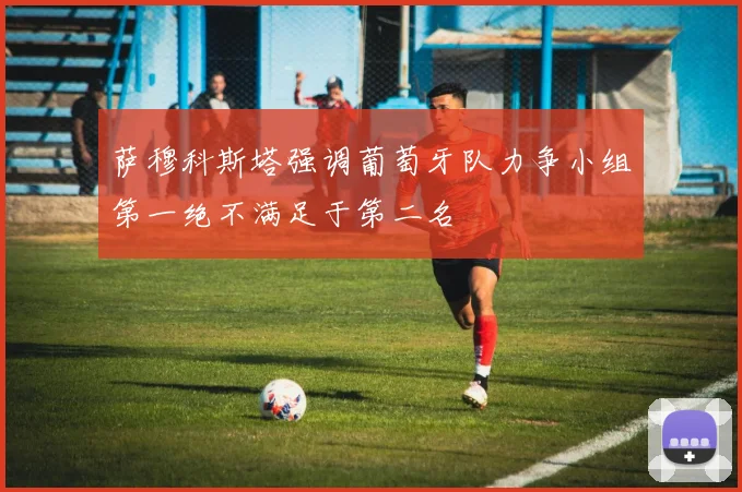 萨穆科斯塔强调葡萄牙队力争小组第一绝不满足于第二名