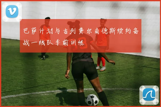 巴萨计划与吉列费尔南德斯续约备战一线队季前训练