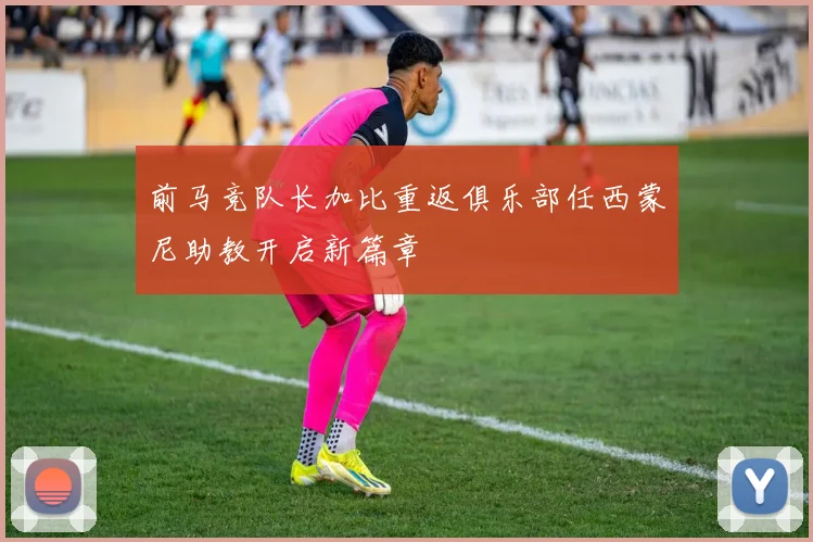 前马竞队长加比重返俱乐部任西蒙尼助教开启新篇章