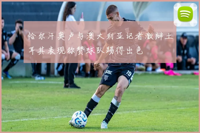 恰尔汗奥卢与澳大利亚记者激辩土耳其表现称赞球队踢得出色