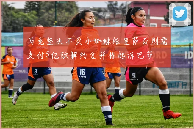 马竞坚决不卖小蜘蛛给皇萨否则需支付5亿欧解约金并将起诉巴萨