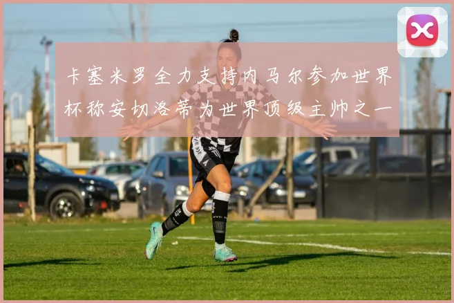 卡塞米罗全力支持内马尔参加世界杯称安切洛蒂为世界顶级主帅之一