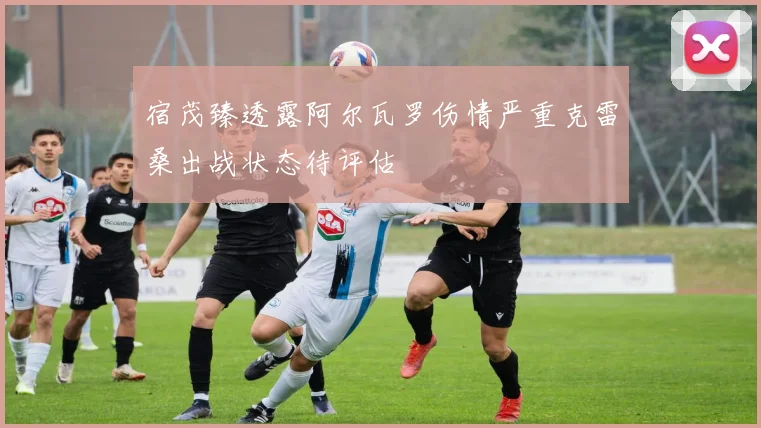 宿茂臻透露阿尔瓦罗伤情严重克雷桑出战状态待评估
