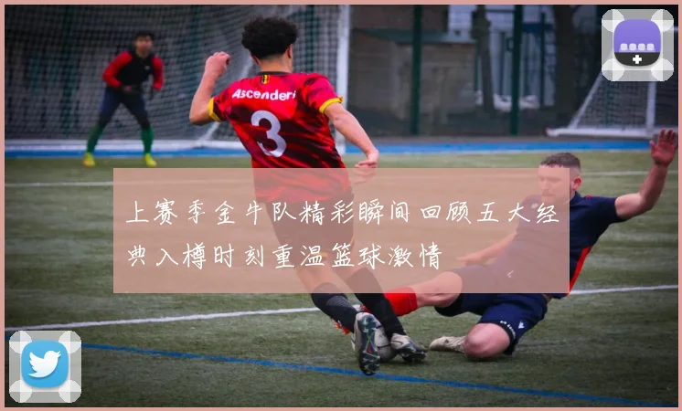上赛季金牛队精彩瞬间回顾五大经典入樽时刻重温篮球激情