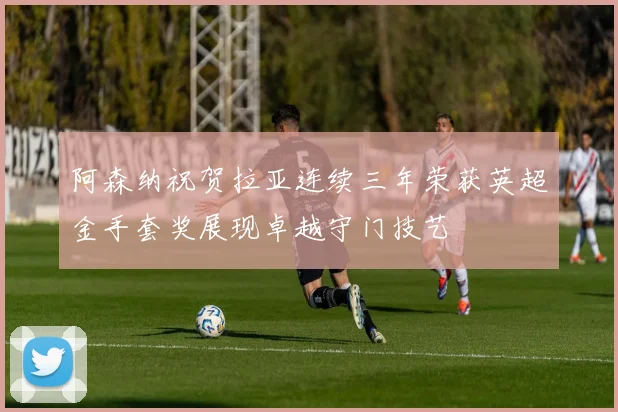 阿森纳祝贺拉亚连续三年荣获英超金手套奖展现卓越守门技艺