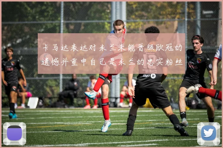 卡马达表达对米兰未能晋级欧冠的遗憾并重申自己是米兰的忠实粉丝