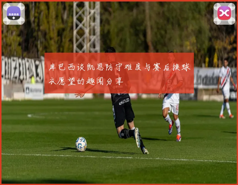 库巴西谈凯恩防守难度与赛后换球衣愿望的趣闻分享