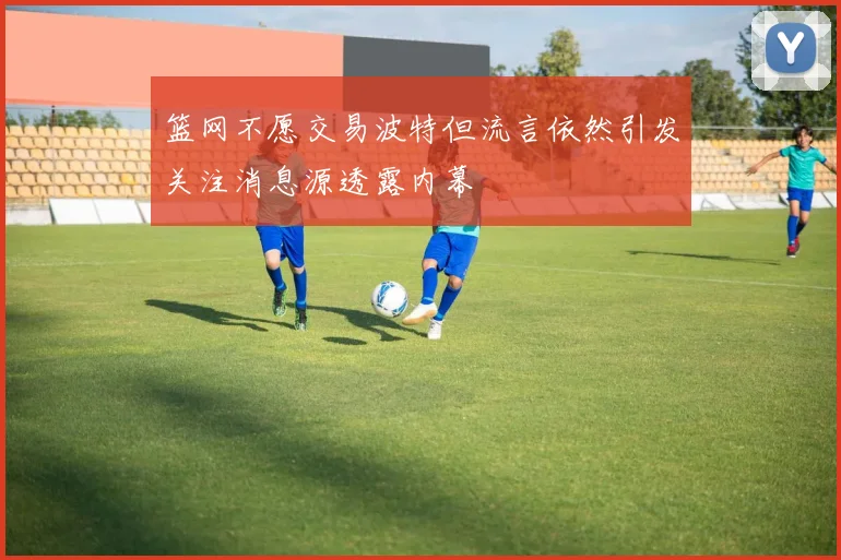 篮网不愿交易波特但流言依然引发关注消息源透露内幕