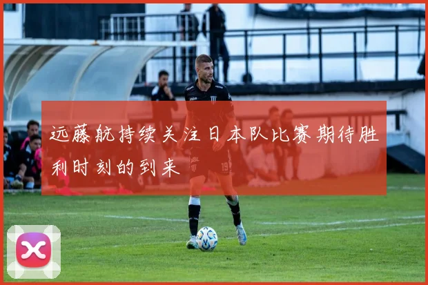远藤航持续关注日本队比赛期待胜利时刻的到来