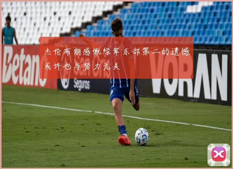 杰伦布朗感慨绿军东部第二的遗憾或许也与努力无关