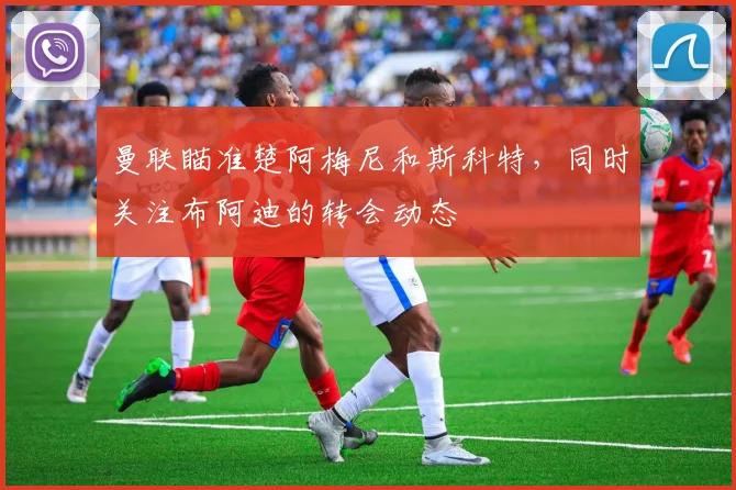 曼联瞄准楚阿梅尼和斯科特，同时关注布阿迪的转会动态