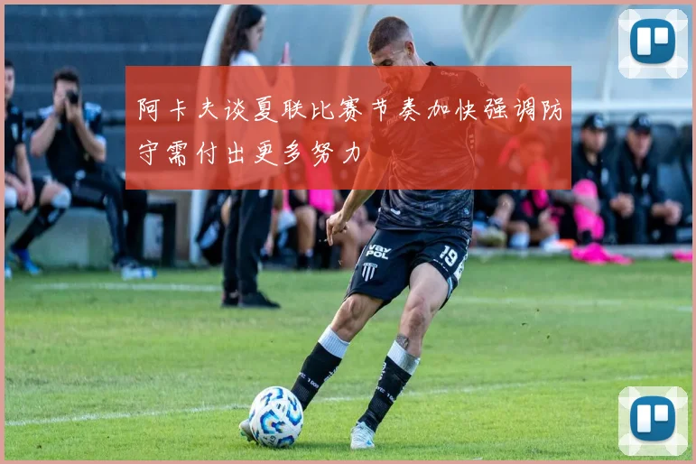 阿卡夫谈夏联比赛节奏加快强调防守需付出更多努力