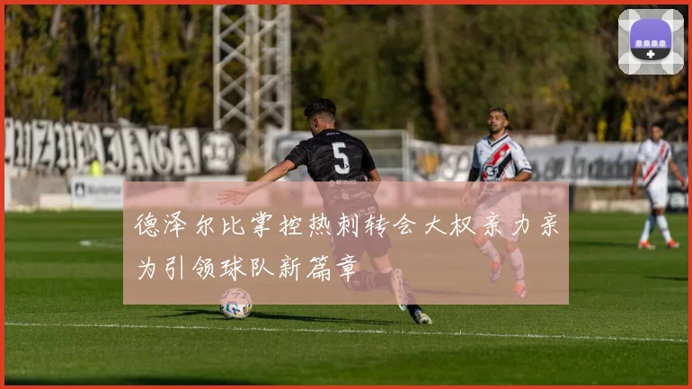 德泽尔比掌控热刺转会大权亲力亲为引领球队新篇章