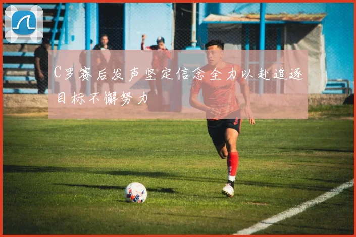C罗赛后发声坚定信念全力以赴追逐目标不懈努力