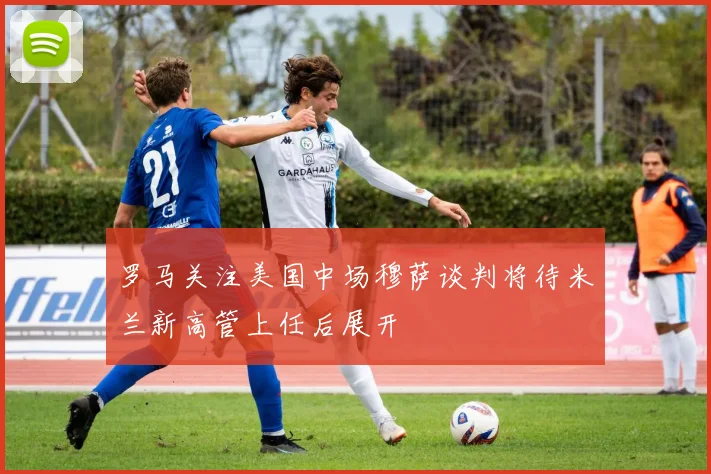 罗马关注美国中场穆萨谈判将待米兰新高管上任后展开